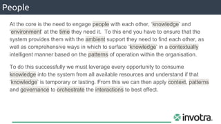 People
At the core is the need to engage people with each other, ‘knowledge’ and
‘environment’ at the time they need it. To this end you have to ensure that the
system provides them with the ambient support they need to find each other, as
well as comprehensive ways in which to surface ‘knowledge’ in a contextually
intelligent manner based on the patterns of operation within the organisation.
To do this successfully we must leverage every opportunity to consume
knowledge into the system from all available resources and understand if that
‘knowledge’ is temporary or lasting. From this we can then apply context, patterns
and governance to orchestrate the interactions to best effect.
 