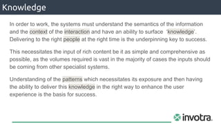 Knowledge
In order to work, the systems must understand the semantics of the information
and the context of the interaction and have an ability to surface ‘knowledge’.
Delivering to the right people at the right time is the underpinning key to success.
This necessitates the input of rich content be it as simple and comprehensive as
possible, as the volumes required is vast in the majority of cases the inputs should
be coming from other specialist systems.
Understanding of the patterns which necessitates its exposure and then having
the ability to deliver this knowledge in the right way to enhance the user
experience is the basis for success.
 