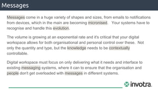 Messages
Messages come in a huge variety of shapes and sizes, from emails to notifications
from devices, which in the main are becoming micronised. Your systems have to
recognise and handle this evolution.
The volume is growing at an exponential rate and it's critical that your digital
workspace allows for both organisational and personal control over these. Not
only the quantity and type, but the knowledge needs to be contextually
controllable.
Digital workspace must focus on only delivering what it needs and interface to
existing messaging systems, where it can to ensure that the organisation and
people don't get overloaded with messages in different systems.
 