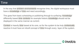 Time
In the way that ambient environments recognise time, the digital workspace must
have a knowledge of time and react accordingly.
This goes from basic scheduling or publishing through to surfacing ‘knowledge’
differently based time contexts for example historic knowledge should not be
displayed in the same manner as current.
Context is heavily time based at its core, so for the system to be truly contextually
reactive it must have an inbuilt concept of time through every layer of the system.
 