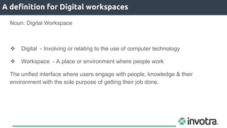 A definition for Digital workspaces
Noun: Digital Workspace
❖ Digital - Involving or relating to the use of computer technology
❖ Workspace - A place or environment where people work
The unified interface where users engage with people, knowledge & their
environment with the sole purpose of getting their job done.
 