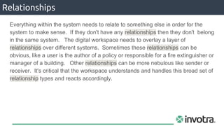 Relationships
Everything within the system needs to relate to something else in order for the
system to make sense. If they don't have any relationships then they don't belong
in the same system. The digital workspace needs to overlay a layer of
relationships over different systems. Sometimes these relationships can be
obvious, like a user is the author of a policy or responsible for a fire extinguisher or
manager of a building. Other relationships can be more nebulous like sender or
receiver. It's critical that the workspace understands and handles this broad set of
relationship types and reacts accordingly.
 