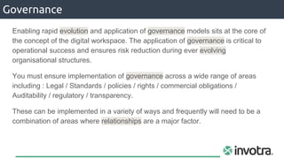 Governance
Enabling rapid evolution and application of governance models sits at the core of
the concept of the digital workspace. The application of governance is critical to
operational success and ensures risk reduction during ever evolving
organisational structures.
You must ensure implementation of governance across a wide range of areas
including : Legal / Standards / policies / rights / commercial obligations /
Auditability / regulatory / transparency.
These can be implemented in a variety of ways and frequently will need to be a
combination of areas where relationships are a major factor.
 