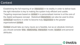 Establishing the full meaning of an interaction in its totality in order to deliver back
the right interaction is key to making the system truly efficient and usable.
Targeting responses based on context in a personalised manner is at the core of
the digital workspace concept. Statistical interactions can also be used to drive
contextual reactions in order to become truly responsive to the greater
organisational context.
Context should take as many inputs as is feasible, but as an absolute minimum
you should consider time, relationship, interaction model, location and personal
attributes.
Context
 