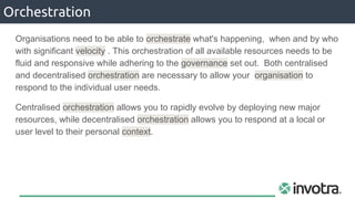 Orchestration
Organisations need to be able to orchestrate what's happening, when and by who
with significant velocity . This orchestration of all available resources needs to be
fluid and responsive while adhering to the governance set out. Both centralised
and decentralised orchestration are necessary to allow your organisation to
respond to the individual user needs.
Centralised orchestration allows you to rapidly evolve by deploying new major
resources, while decentralised orchestration allows you to respond at a local or
user level to their personal context.
 