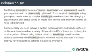 Polymorphism
Facilitating interactions between ‘people’, ‘knowledge’ and ‘environment’ enable
your organisation to be contextually optimised. From simplistic messages telling
you a plant needs water to complex knowledge based reactions, like changing a
organisational alert status based on inputs from internal and external systems, all
need to be handled.
Fundamentally you need to have a system that recognises and handles different
multiway actions based on a variety of inputs from different sources, probably the
most important of these being actions based on knowledge based variable
analysis combined with contextual filters. With this volume of actions it's critical
that you have established patterns that can be leveraged.
 