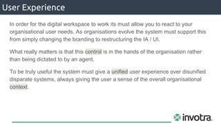 User Experience
In order for the digital workspace to work its must allow you to react to your
organisational user needs. As organisations evolve the system must support this
from simply changing the branding to restructuring the IA / UI.
What really matters is that this control is in the hands of the organisation rather
than being dictated to by an agent.
To be truly useful the system must give a unified user experience over disunified
disparate systems, always giving the user a sense of the overall organisational
context.
 