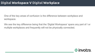 Digital Workspace V Digital Workplace
One of the key areas of confusion is the difference between workplace and
workspace.
We see the key difference being that the ‘Digital Workspace’ spans any part of / or
multiple workplaces and frequently will not be physically connected.
 