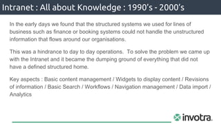 In the early days we found that the structured systems we used for lines of
business such as finance or booking systems could not handle the unstructured
information that flows around our organisations.
This was a hindrance to day to day operations. To solve the problem we came up
with the Intranet and it became the dumping ground of everything that did not
have a defined structured home.
Key aspects : Basic content management / Widgets to display content / Revisions
of information / Basic Search / Workflows / Navigation management / Data import /
Analytics
Intranet : All about Knowledge : 1990’s - 2000’s
 