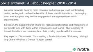 As social networks became more prevalent and people got used to interacting
online, we began to realise the benefits of these social interactions. Leveraging
them was a popular way to drive engagement among employees within
organisations.
So began, the Social Intranet where we replicate relationships and interactions in
our private lives with those within organisations and teams. The familiarity of
these interactions are commonplace, thus proving popular with the masses.
Key aspects : Discussions / Commenting / Productivity tools / Following / Voting /
Org Charts / Profiles / Groups / Layout control
Social Intranet : All about People : 2010 - 2014
 