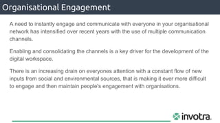 A need to instantly engage and communicate with everyone in your organisational
network has intensified over recent years with the use of multiple communication
channels.
Enabling and consolidating the channels is a key driver for the development of the
digital workspace.
There is an increasing drain on everyones attention with a constant flow of new
inputs from social and environmental sources, that is making it ever more difficult
to engage and then maintain people's engagement with organisations.
Organisational Engagement
 