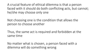 A crucial feature of ethical dilemma is that a person
faced with it should do both conflicting acts, but cannot;
he/she may choose only one
Not choosing one is the condition that allows the
person to choose another
Thus, the same act is required and forbidden at the
same time
No matter what is chosen, a person faced with a
dilemma will do something wrong
 