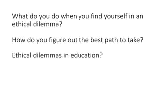 What do you do when you find yourself in an
ethical dilemma?
How do you figure out the best path to take?
Ethical dilemmas in education?
 