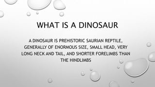 WHAT IS A DINOSAUR
A DINOSAUR IS PREHISTORIC SAURIAN REPTILE,
GENERALLY OF ENORMOUS SIZE, SMALL HEAD, VERY
LONG NECK AND TAIL, AND SHORTER FORELIMBS THAN
THE HINDLIMBS
 