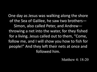 One day as Jesus was walking along the shore
of the Sea of Galilee, he saw two brothers—
Simon, also called Peter, and Andrew—
throwing a net into the water, for they fished
for a living. Jesus called out to them, “Come,
follow me, and I will show you how to fish for
people!” And they left their nets at once and
followed him.
Matthew 4: 18-20
 