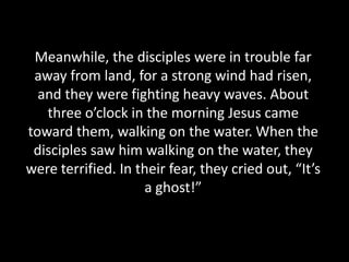 Meanwhile, the disciples were in trouble far
away from land, for a strong wind had risen,
and they were fighting heavy waves. About
three o’clock in the morning Jesus came
toward them, walking on the water. When the
disciples saw him walking on the water, they
were terrified. In their fear, they cried out, “It’s
a ghost!”
 