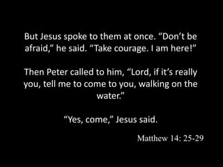But Jesus spoke to them at once. “Don’t be
afraid,” he said. “Take courage. I am here!”
Then Peter called to him, “Lord, if it’s really
you, tell me to come to you, walking on the
water.”
“Yes, come,” Jesus said.
Matthew 14: 25-29
 