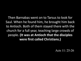 Then Barnabas went on to Tarsus to look for
Saul. When he found him, he brought him back
to Antioch. Both of them stayed there with the
church for a full year, teaching large crowds of
people. (It was at Antioch that the disciples
were first called Christians.)
Acts 11: 25-26
 