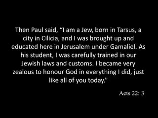 Then Paul said, “I am a Jew, born in Tarsus, a
city in Cilicia, and I was brought up and
educated here in Jerusalem under Gamaliel. As
his student, I was carefully trained in our
Jewish laws and customs. I became very
zealous to honour God in everything I did, just
like all of you today.”
Acts 22: 3
 