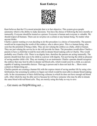Kant Embryo
Kant believes that the CI is moral principle that is in fact objective. This system gives people
autonomy which is the ability to make decisions. You have the choice of following the laws morally or
immorally. Everyone should be treated as a person. Everyone is human and everyone is valuable. We
should respect all humans. There can no set price on a certain or any human being. No matter what
anyone thinks.
Charlie s parent wanting or even deciding to do this procedure is a choice of immortality. The parents
would not be respecting the worth of this embryo, who is above price. This is a human being, who
soon has the potential of being a baby. They are not valuing the embryo as a baby, child or human.
They are just valuing the service he or she will provide for them. The procedure would allow Charlie s
parents to have a child that would be most able to donate blood making cells to Charlie. This would
probably save Charlie s life. There is no dignity here, therefore the parents are acting immorally. The
parents should treat that soon to be child as a person with dignity. Not just having the child as pleasure
of saving another child s life. They are treating it as an instrument. Charlie s parents should recognize
the embryo that may best be able to donate red blood cells, which would soon be a child, as a person
capable of making reasonable choices. That egg is person and is does not lack the ... Show more
content on Helpwriting.net ...
Charlies parents are creating a human life with the express intent of saving another life by using vitro
fertilization, but screening he embryo to figure out which would be most able to donate blood making
cells. In the circumstance of their child having a disease in which he does not have enough red blood
cells. After which he may be able survive because he will have someone who may be able to donate
the same blood with red blood cells. They are merely using this baby as way to save
... Get more on HelpWriting.net ...
 