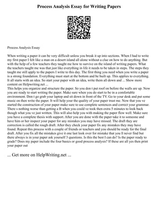 Process Analysis Essay for Writing Papers
Process Analysis Essay
When writing a paper it can be very difficult unless you break it up into sections. When I had to write
my first paper I felt like a man on a desert island all alone without a clue on how to do anything. But
with the help of a few teachers they taught me how to survive on the island of writing papers. What
the teachers taught me was that just like everything in life it needs to be taken in steps. The steps they
taught me still apply to the papers I write to this day. The first thing you need when you write a paper
is a strong foundation. Everything must start at the bottom and be built up. This applies to everything.
It all starts with an idea. So start your paper with an idea, write them all down and ... Show more
content on Helpwriting.net ...
This helps you organize and structure the paper. So you don t put roof on before the walls are up. Now
you are ready to start writing the paper. Make sure when you do start to be in a comfortable
environment. Don t go grab your laptop and sit down in front of the TV. Go to your desk and put some
music on then write the paper. It will help your the quality of your paper trust me. Now that you ve
started the construction of your paper make sure to use complete sentences and correct your grammar.
There s nothing worse than getting a B when you could ve took then extra 5 minutes to look back
though what you ve just written. This will also help you with making the paper flow well. Make sure
you have a complete thesis with support. After you are done with the paper take it to someone and
have him or her inspect your paper for any mistakes you may have missed. The draft they are
correction is called the rough draft. After they check your paper fix any mistakes they may have
found. Repeat this process with a couple of friends or teachers and you should be ready for the final
draft. After you fix all the mistakes give it one last look over for mistake that you ll never find but
there always is in your paper ask yourself 3 questions. Is this the best I can do? Is the paper ready to
grade? Does my paper include the four basics or good process analysis? If these are all yes then print
your paper out
... Get more on HelpWriting.net ...
 