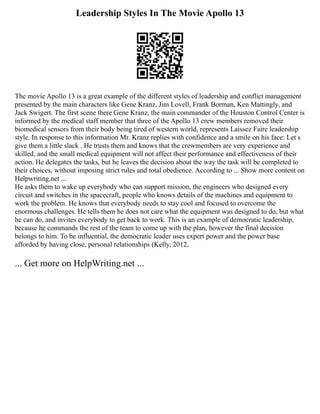 Leadership Styles In The Movie Apollo 13
The movie Apollo 13 is a great example of the different styles of leadership and conflict management
presented by the main characters like Gene Kranz, Jim Lovell, Frank Borman, Ken Mattingly, and
Jack Swigert. The first scene there Gene Kranz, the main commander of the Houston Control Center is
informed by the medical staff member that three of the Apollo 13 crew members removed their
biomedical sensors from their body being tired of western world, represents Laissez Faire leadership
style. In response to this information Mr. Kranz replies with confidence and a smile on his face: Let s
give them a little slack . He trusts them and knows that the crewmembers are very experience and
skilled, and the small medical equipment will not affect their performance and effectiveness of their
action. He delegates the tasks, but he leaves the decision about the way the task will be completed to
their choices, without imposing strict rules and total obedience. According to ... Show more content on
Helpwriting.net ...
He asks them to wake up everybody who can support mission, the engineers who designed every
circuit and switches in the spacecraft, people who knows details of the machines and equipment to
work the problem. He knows that everybody needs to stay cool and focused to overcome the
enormous challenges. He tells them he does not care what the equipment was designed to do, but what
he can do, and invites everybody to get back to work. This is an example of democratic leadership,
because he commands the rest of the team to come up with the plan, however the final decision
belongs to him. To be influential, the democratic leader uses expert power and the power base
afforded by having close, personal relationships (Kelly, 2012,
... Get more on HelpWriting.net ...
 