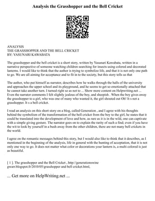 Analysis the Grasshopper and the Bell Cricket
ANALYSIS
THE GRASSHOPPER AND THE BELL CRICKET
BY: YASUNARI KAWABATA
The grasshopper and the bell cricket is a short story, written by Yasunari Kawabata, written in a
narrative perspective of someone watching children searching for insects using colored and decorated
lanterns. I would like to think that the author is trying to symbolize life, and that it is not only one path
to go. We are all aiming for acceptance and to fit in to the society, but this story tells us that
The author, who put himself as narrator, describes how he walks through the halls of the university
and approaches the upper school and its playground, and he seems to get so emotionally attached that
he cannot take another turn. I turned right so as not to ... Show more content on Helpwriting.net ...
Even the narrator comments I felt slightly jealous of the boy, and sheepish . When the boy gives away
the grasshopper to a girl, who was one of many who wanted it, the girl shouted out Oh! It s not a
grasshopper. It s a bell cricket.
I read an analysis on this short story on a blog, called Generation , and I agree with his thoughts
behind the symbolism of the transformation of the bell cricket from the boy to the girl, he states that it
could be translated into the development of love and how, as rare as it is in the wild, one can captivate
with a simple giving gesture. The narrator goes on to explain the rarity of such a find; even if you have
the wit to look by yourself in a bush away from the other children, there are not many bell crickets in
the world.
I agree on the romantic messages behind this story, but I would also like to think that it describes, as I
mentioned in the beginning of the analysis, life in general with the hunting of acceptation, that it is not
only one way to go. It does not matter what color or decorations your lantern is, a multi colored is just
as beautiful.
[ 1 ]. The grasshopper and the Bell Cricket , http://generationswine
gwarr.blogspot.fr/2010/05/grasshopper and bell cricket.html,
... Get more on HelpWriting.net ...
 