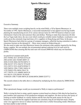 Sports Obermeyer
Executive Summary
There were multiple issues weighing heavily on the mind Wally, a VP at Sports Obermeyer, in
November of 1992. Sports Obermeyer, a successful manufacturer of ski apparel was having trouble
planning the manufacturing levels of its various skiwear items for 1993 94 based on whatever scant
information it had on the end customers likes and dislikes. Waiting to make these decisions till after
the Las Vegas trade show, the one event which would give reliable retailer feedback, would prove very
costly given the extremely long lead times of it s suppliers in Hong Kong and China. In the past,
Sports Obermeyer had relied on a group of company managers, called the buying committee to make a
consensus forecast on the demand of ... Show more content on Helpwriting.net ...
We also need to make sure that Obermeyer honors the minimum order quantity required by the Hong
Kong s supplier. We can multiply the recommended optimal ordering level for each style by
(20000/26360) thus ensuring that the total sum will exceed 20000 but which may not maximize
profits.
rec prod level constant multi profit
4767.707092 3617.367928 63376.29
2983.65303 2263.765489 48897.33
2694.313228 2044.236794 84876.71
4708.381537 3572.356278 79734.99
3323.238712 2521.416878 89560.73
1692.546916 1284.173883 24656.14
1278.702023 970.18034 25612.76
1477.720379 1121.180098 26639.24
1613.96119 1224.549103 36148.69
19.865258 1380.773208 44074.28 26360.08936 20000 523577.2
The second column in the table above is obtained by multiplying the first column by 20000/26360.
Question 3
What operational changes would you recommend to Wally to improve performance?
Wally is trying his best to setup a quick response system based on whatever little data he has based on
past numbers and experience of his production managers and suppliers. He does not have the luxury of
looking at retailer feedback in a timely fashion and the facts that the peak season for the line of
business he s in and that the supplier lead times are extremely long do not help him much. Despite
some very aggressive moves to reduce lead times and to have a better forecasting model, Obermeyer
has been unable to deal with the
 