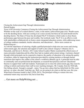 Closing The Achievement Gap Through Administration
Closing the Achievement Gap Through Administration
Patrick Kegley
Texas A M University Commerce Closing the Achievement Gap Through Administration
Whether on the scale of a school district, a state, or the nation, achievement gaps exist. Wealth seems
to be the deciding factor, with race coming in at a close second, but these do not (and should not) be
deciding factors. The State of Texas has developed The P 16 Initiative which seeks to close theses
performance gaps between the poor and wealthy. Our textbook reads: The P 16 is an effort to work
with stakeholders collaboratively to foster a more integrated education system, while addressing issues
of college readiness standards, teacher education, and educational ... Show more content on
Helpwriting.net ...
As with the importance of selecting a highly qualified principal to help raise test scores and closing
achievement gaps, the selection and support of staff is also critical. Gregory F. Branch, Eric A.
Hanushek, and Steven G. Rivkin s 2013 study School Leaders Matter examined the effectiveness of
many principles leadership and the effect they had on student achievement ratings. A primary channel
through which principals can be expected to improve the quality of education is by raising the quality
of teachers, either by improving the instruction provided by existing teachers or through teacher
transitions that improve the caliber of the school s workforce (Branch, pg.4). A principal must be able
to continually seek out professional development, to research best practices and new educational
theories to support their staff and students. If principals are to close the achievement gap, they must be
willing to inform and instruct their staff on new teaching strategies. Mr. Canada, from his TED talk,
Our failing schools. Enough is enough! , states: You go into a place that has failed kids for fifty years
and say: so what s the plan? And they say: Well, we are going to do what we did last year, this year .
What kind of business model is that? (TED, 2013). The principal willing to venture into new,
uncharted waters may succeed or fail, but at least they
... Get more on HelpWriting.net ...
 