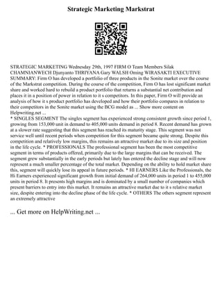 Strategic Marketing Markstrat
STRATEGIC MARKETING Wednesday 29th, 1997 FIRM O Team Members Silak
CHAMNIANWECH Djunyanto THRIYANA Gary WALSH Oming WIRASAKTI EXECUTIVE
SUMMARY: Firm O has developed a portfolio of three products in the Sonite market over the course
of the Markstrat competition. During the course of the competition, Firm O has lost significant market
share and worked hard to rebuild a product portfolio that returns a substantial net contribution and
places it in a position of power in relation to it s competitors. In this paper, Firm O will provide an
analysis of how it s product portfolio has developed and how their portfolio compares in relation to
their competitors in the Sonite market using the BCG model as ... Show more content on
Helpwriting.net ...
* SINGLES SEGMENT The singles segment has experienced strong consistent growth since period 1,
growing from 153,000 unit in demand to 405,000 units demand in period 8. Recent demand has grown
at a slower rate suggesting that this segment has reached its maturity stage. This segment was not
service well until recent periods when competition for this segment became quite strong. Despite this
competition and relatively low margins, this remains an attractive market due to its size and position
in the life cycle. * PROFESSIONALS The professional segment has been the most competitive
segment in terms of products offered, primarily due to the large margins that can be received. The
segment grew substantially in the early periods but lately has entered the decline stage and will now
represent a much smaller percentage of the total market. Depending on the ability to hold market share
this, segment will quickly lose its appeal in future periods. * HI EARNERS Like the Professionals, the
Hi Earners experienced significant growth from initial demand of 264,000 units in period 1 to 455,000
units in period 8. It presents high margins and is dominated by a small number of companies which
present barriers to entry into this market. It remains an attractive market due to it s relative market
size, despite entering into the decline phase of the life cycle. * OTHERS The others segment represent
an extremely attractive
... Get more on HelpWriting.net ...
 