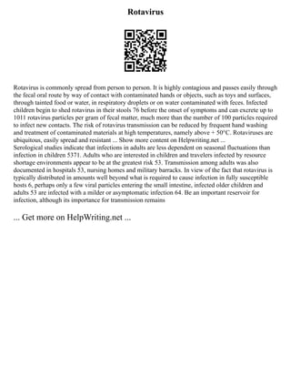 Rotavirus
Rotavirus is commonly spread from person to person. It is highly contagious and passes easily through
the fecal oral route by way of contact with contaminated hands or objects, such as toys and surfaces,
through tainted food or water, in respiratory droplets or on water contaminated with feces. Infected
children begin to shed rotavirus in their stools 76 before the onset of symptoms and can excrete up to
1011 rotavirus particles per gram of fecal matter, much more than the number of 100 particles required
to infect new contacts. The risk of rotavirus transmission can be reduced by frequent hand washing
and treatment of contaminated materials at high temperatures, namely above + 50°C. Rotaviruses are
ubiquitous, easily spread and resistant ... Show more content on Helpwriting.net ...
Serological studies indicate that infections in adults are less dependent on seasonal fluctuations than
infection in children 5371. Adults who are interested in children and travelers infected by resource
shortage environments appear to be at the greatest risk 53. Transmission among adults was also
documented in hospitals 53, nursing homes and military barracks. In view of the fact that rotavirus is
typically distributed in amounts well beyond what is required to cause infection in fully susceptible
hosts 6, perhaps only a few viral particles entering the small intestine, infected older children and
adults 53 are infected with a milder or asymptomatic infection 64. Be an important reservoir for
infection, although its importance for transmission remains
... Get more on HelpWriting.net ...
 