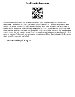 Demi Lovato Skyscraper
I choose to apply framework and production elements to the song Skyscraper by Demi Lovato.
Framework : The title of the song (Skyscraper) signifies standing tall . The video begins with Demi
Lovato looking sad and hopeless as she walks on a desert road, while wearing a long white dress, a
heart in a glass is shown as she continues to walk down the desert.The introduction tells us she is all
alone , sad and her heart is enclosed in a glass which might represent her insecurity.The premise of the
song is logical. The plot centered around Demi Lovato who was all alone throughout the music video,
as she struggles to find strength to overcome the obstacles or problems she was faced with. The genre
of the song (Skyscraper) is pop ballad ,
... Get more on HelpWriting.net ...
 