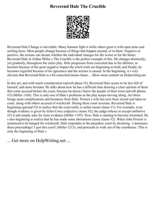 Reverend Hale The Crucible
Reverend Hale Change is inevitable. Many humans fight it while others greet it with open arms and
smiling faces. Most people change because of things that happen around, or to them. Negative or
positive, the actions can dictate whether the individual changes for the worse or for the better.
Reverend Hale in Arthur Miller s The Crucible is the perfect example of this. He changes drastically,
yet gradually, throughout the entire play. Hale progresses from conceited due to his abilities, to
hesitant because of the great negative impact the witch trials are beginning to hold, and finally, he
becomes regretful because of his ignorance and the actions it caused. In the beginning, it s very
obvious that Reverend Hale is a bit conceited (noun clause ... Show more content on Helpwriting.net
...
In this act, and with much consideration (adverb phase #2), Reverend Hale seems to be less full of
himself, and more hesitant. He talks about how he has a difficult time drawing a clear opinion of them
that come accused before the court, because he doesn t know the people of their town (adverb phrase
#3) (Miller 1169). This is only one of Hale s problems as the play keeps moving along. Act three
brings more complications and hesitance from Hale. Proctor s wife has now been seized and taken to
court, along with others accused of witchcraft. During these court sessions, Reverend Hale is
beginning (gerund #2) to realize that the court really is unfair (noun clause #1). For example, even
though evidence is given by Giles Corey (adjective clause #2), the judge refuses to accept (infinitive
#2) it and simply asks for more evidence (Miller 1195). Now, Hale is starting to become frustrated. He
s also beginning to realize that he has made some aberrations (noun clause #2). When John Proctor is
sentenced to be hanged for witchcraft, Hale respondes to the prejudice court by declaring , I denounce
these proceedings! I quit this court! (Miller 1213), and proceeds to walk out of the courthouse. This is
only the beginning of Hale s
... Get more on HelpWriting.net ...
 