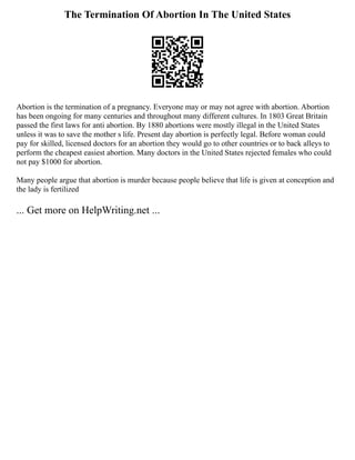 The Termination Of Abortion In The United States
Abortion is the termination of a pregnancy. Everyone may or may not agree with abortion. Abortion
has been ongoing for many centuries and throughout many different cultures. In 1803 Great Britain
passed the first laws for anti abortion. By 1880 abortions were mostly illegal in the United States
unless it was to save the mother s life. Present day abortion is perfectly legal. Before woman could
pay for skilled, licensed doctors for an abortion they would go to other countries or to back alleys to
perform the cheapest easiest abortion. Many doctors in the United States rejected females who could
not pay $1000 for abortion.
Many people argue that abortion is murder because people believe that life is given at conception and
the lady is fertilized
... Get more on HelpWriting.net ...
 