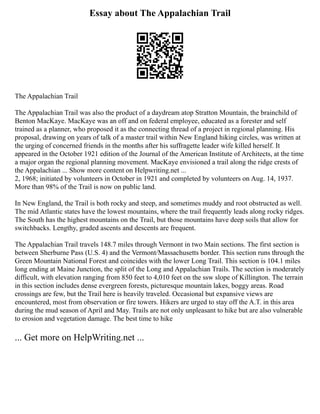 Essay about The Appalachian Trail
The Appalachian Trail
The Appalachian Trail was also the product of a daydream atop Stratton Mountain, the brainchild of
Benton MacKaye. MacKaye was an off and on federal employee, educated as a forester and self
trained as a planner, who proposed it as the connecting thread of a project in regional planning. His
proposal, drawing on years of talk of a master trail within New England hiking circles, was written at
the urging of concerned friends in the months after his suffragette leader wife killed herself. It
appeared in the October 1921 edition of the Journal of the American Institute of Architects, at the time
a major organ the regional planning movement. MacKaye envisioned a trail along the ridge crests of
the Appalachian ... Show more content on Helpwriting.net ...
2, 1968; initiated by volunteers in October in 1921 and completed by volunteers on Aug. 14, 1937.
More than 98% of the Trail is now on public land.
In New England, the Trail is both rocky and steep, and sometimes muddy and root obstructed as well.
The mid Atlantic states have the lowest mountains, where the trail frequently leads along rocky ridges.
The South has the highest mountains on the Trail, but those mountains have deep soils that allow for
switchbacks. Lengthy, graded ascents and descents are frequent.
The Appalachian Trail travels 148.7 miles through Vermont in two Main sections. The first section is
between Sherburne Pass (U.S. 4) and the Vermont/Massachusetts border. This section runs through the
Green Mountain National Forest and coincides with the lower Long Trail. This section is 104.1 miles
long ending at Maine Junction, the split of the Long and Appalachian Trails. The section is moderately
difficult, with elevation ranging from 850 feet to 4,010 feet on the ssw slope of Killington. The terrain
in this section includes dense evergreen forests, picturesque mountain lakes, boggy areas. Road
crossings are few, but the Trail here is heavily traveled. Occasional but expansive views are
encountered, most from observation or fire towers. Hikers are urged to stay off the A.T. in this area
during the mud season of April and May. Trails are not only unpleasant to hike but are also vulnerable
to erosion and vegetation damage. The best time to hike
... Get more on HelpWriting.net ...
 
