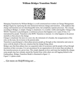 William Bridges Transition Model
Managing Transitions by William Bridges is a well constructed text written on Change Management.
Bridges begins by expressing the clear distinction between change and transition , with emphasis that
change and transition are not interchangeable terms, but completely separate processes. The concept,
according to Bridges, is simple: Change is situational, it is eventful, visible and tangible. Change is the
WHAT. Transition is psychological, a continuous process that happens over a span of time, it is
internalized by people. Transition is the HOW. Transition is internal, it is what happens to the person
mentally as they process the change.
Change is situational: the move to a new site, the retirement of a founder, the reorganization of the
roles on the team, the revisions to the pension plan.
Transition is psychological: a three phase process people go through as they internalize and come to
terms with the details of the new situation that the change brings about.
Bridges says that these phases have no sequential order of occurrence and the people will go through
transition at their own pace. It is not uncommon for an organization to be in more than one phase in
the transition process at a given time. This simply depends on how each team has handled the change,
some people may have already started the Neutral Zone while others are still lagging behind in the
Ending phase. Bridges Transition Model is illustrated in figure 1.1.
Figure 1.1 (photo credit:
... Get more on HelpWriting.net ...
 