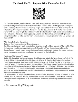 The Good, The Terrible, And What Came After It All
The Good, the Terrible, and What Came After it All During the Great Depression many Americans
were affected by the harsh side effects that came about because of the Great Depression. During this
era the economy of America tanked and many people were left nearly penniless if not completely left
with nothing. One major cause of the Depression was that the American stock market crashed in the
year of 1929 and many people did not know what to do when this happened. Also there was nothing in
place to keep the Depression from happening, America just did not foresee the Great Depression
hitting them as hard as it did and they were not even close to being prepared for what was going to hit
them in 1929.
What Came Before the Depression
During ... Show more content on Helpwriting.net ...
One thing was that a very small percent of the American people held the majority of the wealth. When
this happened it lead to many people to struggle financially. When the people started to suffer
financially many people in debt would dig themselves deeper into debt because they would continue
to over consume the goods that were being over produced by the industries.
Presidents of the Roaring Twenties
During this time of the roaring twenties the Republican party was in the White House (Jefferies). The
three presidents America had during this time were Warren G. Harding, Calvin Coolidge, and the
President of some of the depression President Herbert Hoover (Jefferies). The first of these three was
President Warren G. Harding the twenty third president of the United States (Faue). President Harding
took office in 1921 and was taken out of office when he died in 1923 (Faue). While on a trip to Alaska
and California in 1923 President Harding died suddenly do to bad medical treatment and a heart
attack, he was buried but strangely it was without an autopsy, this fact left many Americans to wonder
what actually happened (Faue).
The next president of the three was President Calvin Coolidge. President Coolidge took office in 1923
after the death of President Harding, becoming the thirtieth president of the United States. President
Coolidge was the first president to be sworn in by his own father after finding out about the death of
President
... Get more on HelpWriting.net ...
 