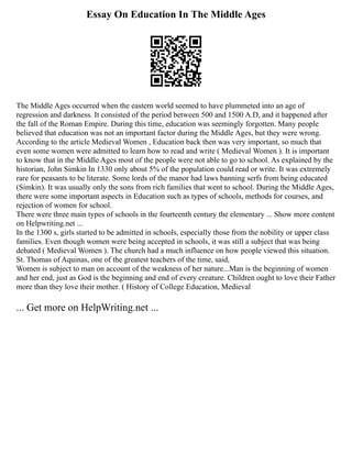 Essay On Education In The Middle Ages
The Middle Ages occurred when the eastern world seemed to have plummeted into an age of
regression and darkness. It consisted of the period between 500 and 1500 A.D, and it happened after
the fall of the Roman Empire. During this time, education was seemingly forgotten. Many people
believed that education was not an important factor during the Middle Ages, but they were wrong.
According to the article Medieval Women , Education back then was very important, so much that
even some women were admitted to learn how to read and write ( Medieval Women ). It is important
to know that in the Middle Ages most of the people were not able to go to school. As explained by the
historian, John Simkin In 1330 only about 5% of the population could read or write. It was extremely
rare for peasants to be literate. Some lords of the manor had laws banning serfs from being educated
(Simkin). It was usually only the sons from rich families that went to school. During the Middle Ages,
there were some important aspects in Education such as types of schools, methods for courses, and
rejection of women for school.
There were three main types of schools in the fourteenth century the elementary ... Show more content
on Helpwriting.net ...
In the 1300 s, girls started to be admitted in schools, especially those from the nobility or upper class
families. Even though women were being accepted in schools, it was still a subject that was being
debated ( Medieval Women ). The church had a much influence on how people viewed this situation.
St. Thomas of Aquinas, one of the greatest teachers of the time, said,
Women is subject to man on account of the weakness of her nature...Man is the beginning of women
and her end, just as God is the beginning and end of every creature. Children ought to love their Father
more than they love their mother. ( History of College Education, Medieval
... Get more on HelpWriting.net ...
 