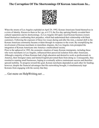 The Corruption Of The Shortcomings Of Korean Americans In...
When the streets of Los Angeles exploded on April 29, 1992, Korean Americans found themselves in
a crisis of identity. Known to them as Sa i gu, or 4 2 9, the five day uprising bluntly revealed their
cultural separation and its shortcomings. As Los Angeles fell apart, local Korean business owners
found themselves confronting their prejudice, which had undermined their relationship with black
customers. Following the exposure of these two issues during and after the riots, a mental shift in the
Korean American community became evident through its response to the event. By exemplifying the
involvement of Korean merchants in interethnic disputes, the Los Angeles riots prompted the
integration of Korean Americans into America s multicultural society.
Prior to the upheaval in 1992, the economic situation of many Korean immigrants, including those
who were merchants in Los Angeles, influenced their perceived isolation from other Americans.
Although a majority of these Koreans had a high education and desired to work as professionals in
America, their foreigner status and limited English prevented them from doing so. Consequently, they
resorted to running small businesses, hoping to eventually achieve mainstream success and therefore
upward mobility. To progress toward this goal, Korean merchants depended on each other for funding;
however, despite the financial advantages that this networking brought, it simultaneously kept
Koreans from engaging with the society that they
... Get more on HelpWriting.net ...
 