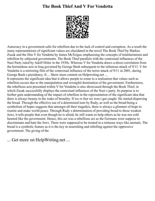 The Book Thief And V For Vendetta
Autocracy in a government calls for rebellion due to the lack of control and corruption. As a result the
many representations of significant values are elucidated in the novel The Book Thief by Markus
Zusak and the film V for Vendetta by James McTeigue emphasising the concepts of totalitarianism and
rebellion by subjected governments. The Book Thief parallels with the contextual influences of the
Nazi Party ruled by Adolf Hitler in the 1930s. Whereas V for Vendetta draws a direct correlation from
the horrendous acts in Iraq governed by George Bush subsequent to the infamous attack of 9/11. V for
Vendetta is a mirroring film of the contextual influence of the terror attack of 9/11 in 2001, during
George Bush s presidency. It ... Show more content on Helpwriting.net ...
It represents the significant idea that it allows people to come to a realisation that values such as
rebellion occurs due to the manipulation and wrongful domination of the government. Furthermore,
the rebellious acts presented within V for Vendetta is also showcased through the Book Thief, in
which Zusak successfully displays the contextual influences of the Nazi s party. Its purpose is to
further gain understanding of the impact of rebellion in the representation of the significant idea that
there is always beauty in the wake of brutality. If we re fast we won t get caught. He started dispersing
the bread. Through the effective use of a determined tone by Rudy, as well as the bread being a
symbolism of hopes suggests that amongst all their tragedies, there is always a glimmer of hope to
reunite and make world peace. Through Rudy s determination of providing bread to those weaken
Jews, it tells people that even though he is afraid, he still wants to help others as he was not cold
hearted like the government. Hence, this act was a rebellious act as the Germans were suppose to
discriminate and hate the Jews. There were supposed to be treated in a tortuous ways like animals. The
bread is a symbolic feature as it is the key in nourishing and rebelling against the oppressive
government. The giving of the
... Get more on HelpWriting.net ...
 