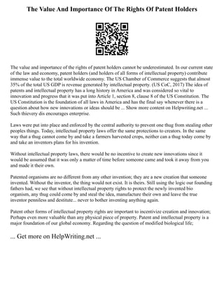 The Value And Importance Of The Rights Of Patent Holders
The value and importance of the rights of patent holders cannot be underestimated. In our current state
of the law and economy, patent holders (and holders of all forms of intellectual property) contribute
immense value to the total worldwide economy. The US Chamber of Commerce suggests that almost
35% of the total US GDP is revenue generated by intellectual property. (US CoC, 2017) The idea of
patents and intellectual property has a long history in America and was considered so vital to
innovation and progress that it was put into Article 1, section 8, clause 8 of the US Constitution. The
US Constitution is the foundation of all laws in America and has the final say whenever there is a
question about how new innovations or ideas should be ... Show more content on Helpwriting.net ...
Such thievery dis encourages enterprise.
Laws were put into place and enforced by the central authority to prevent one thug from stealing other
peoples things. Today, intellectual property laws offer the same protections to creators. In the same
way that a thug cannot come by and take a farmers harvested crops, neither can a thug today come by
and take an inventors plans for his invention.
Without intellectual property laws, there would be no incentive to create new innovations since it
would be assumed that it was only a matter of time before someone came and took it away from you
and made it their own.
Patented organisms are no different from any other invention; they are a new creation that someone
invented. Without the inventor, the thing would not exist. It is theirs. Still using the logic our founding
fathers had, we see that without intellectual property rights to protect the newly invented bio
organism, any thug could come by and steal the idea, manufacture their own and leave the true
inventor penniless and destitute... never to bother inventing anything again.
Patent other forms of intellectual property rights are important to incentivize creation and innovation;
Perhaps even more valuable than any physical piece of property. Patent and intellectual property is a
major foundation of our global economy. Regarding the question of modified biological life;
... Get more on HelpWriting.net ...
 