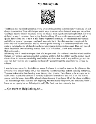 My Military Life
The Houses that built me I remember people always telling me that in the military you move a lot and
change houses often. They said that you would move houses so often that each house you moved into
would just become another house and would not have as much significant meaning to it but, they were
definitely wrong. I remember them saying that the military life was not for everyone and it took a
special person to be able to be in it. You had to be prepared to move a lot which meant new schools
and different houses. I guess you could say I was made for it. I loved the constant changing of the
house and each house we moved into has its own special meaning to it and the memories that were
made in each in cling to. My family was lucky when it came to the moving aspect. They only moved
states three times. Once after they married from Texas to Arizona ... Show more content on
Helpwriting.net ...
It is exactly how it sounds when you think of a box you think of a cardboard container with four sides
that can only contain a certain amount of something until it is full. Box Elder, was the military based
that we lived in, it was surrounded by a tall barbed wire fence that made it impossible to get over the
only way that you were able to get into the base is by going through the gates that were secured by
officers.
I was 4 when we moved to South Dakota so our first house is not as clear to me as the others are. Our
new house was actually not so new, it was one of the oldest houses they had still standing on the base.
You need to know that base housing is not like any other housing. Every house in the area you are in
looks almost exactly the same and is normally super close to the house next to it. I am sure that on
google earth the houses looked like a bunch of dominos and if one house fell all the others would too.
This house though was a start to a new beginning. Our first house was yellow, like a mustard yellow (I
know not very pretty but we did not get to pick). The front yard was extremely tiny
... Get more on HelpWriting.net ...
 