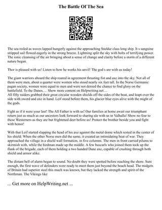 The Battle Of The Sea
The sea roiled as waves lapped hungerly against the approaching Snekke class long ship. It s sanguine
stripped sail flowed eagerly in the strong breeze. Lightning split the sky with bolts of terrifying power.
The ionic cleansing of the air bringing about a sense of change and clarity before a storm of a different
nature began.
Thor is pleased with us! Listen to how he works his anvil! The god s are with us today!
The giant warriors aboard the ship roared in agreement thrusting fist and axe into the sky. Not all of
them were men, about a quarter were women who stood nearly six feet tall. In the Norse Germanic
pagan society, women were equal to men and were not denied the chance to find glory on the
battlefield. To the Danes, ... Show more content on Helpwriting.net ...
All fifty raiders grabbed their great circular wooden shields off the sides of the boat, and leapt over the
side with sword and axe in hand. Leif stood before them, his glacier blue eyes alive with the might of
the gods.
Fight as if it were your last! The All Father is with us! Our families at home await our triumphant
return just as much as our ancestors look forward to sharing ale with us in Valhalla! Show no fear to
these Westerners as they are but frightened deer before us! Protect the brother beside you and fight
with honor!
With that Leif started slapping the head of his axe against the metal dome which rested in the center of
his shield. When the other Norse men did the same, it created an intimidating beat of war. They
approached the village in a shield wall formation, in five columns. The men in front carried pilums to
skirmish with, while the hirdman made up the middle. A few huscarls who joined them took up the
flank of the brigade, each of them holding a two handed Dane axe, capable of crushing through both
shield and armor alike.
The distant bell of alarm began to sound. No doubt they were spotted before reaching the shore. Sure
enough, the first wave of defenders were ready to meet them just beyond the beach head. The midgets
of Britain had superior steel this much was known, but they lacked the strength and spirit of the
Northman. The Vikings like
... Get more on HelpWriting.net ...
 