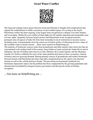 Israel Water Conflict
The long and winding road to peace between Israel and Palestine is fraught with complications that
impede the establishment of stable coexistence in the troubled region. For as long as the Israeli
Palestinian conflict has been ongoing, it has largely been recognized as a dispute over land, borders,
and sovereignty. Within the core conflict of land rights lies the equally important and inseparable issue
of water rights. Inequality between Israeli citizens and Palestinians in the occupied territories
permeates into all aspects of daily life from land ownership to travel restrictions to resource access,
including water. A humanitarian crisis has arisen out of Israel s policy of allocating the lion s share of
the available water to Israeli citizens ... Show more content on Helpwriting.net ...
The majority of freshwater sources come from groundwater and other natural water reservoirs that are
concentrated in the northern half of the country; these bodies of water include the Jordan River and its
tributaries, the Sea of Galilee (also known as Lake Tiberias), the Coastal Aquifer, and the Mountain
Aquifer (3). Politics withheld, the roots of the water problem boil down to basic economics: limited
resources and ever growing demand. Sharing primary sources of groundwater and surface freshwater
between Israelis and Palestinians has been especially complicated given the region s dry physical
climate as well as the volatile political climate. The prevailing environmental conditions are
limitations imposed by nature, but the problem has been compounded by the growing population and
demand and exacerbated by unequal resource governance and the present reality of military
occupation
... Get more on HelpWriting.net ...
 