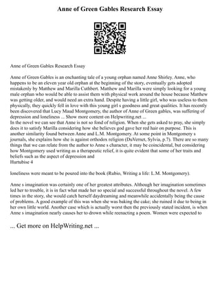 Anne of Green Gables Research Essay
Anne of Green Gables Research Essay
Anne of Green Gables is an enchanting tale of a young orphan named Anne Shirley. Anne, who
happens to be an eleven year old orphan at the beginning of the story, eventually gets adopted
mistakenly by Matthew and Marilla Cuthbert. Matthew and Marilla were simply looking for a young
male orphan who would be able to assist them with physical work around the house because Matthew
was getting older, and would need an extra hand. Despite having a little girl, who was useless to them
physically, they quickly fell in love with this young girl s goodness and great qualities. It has recently
been discovered that Lucy Maud Montgomery, the author of Anne of Green gables, was suffering of
depression and loneliness ... Show more content on Helpwriting.net ...
In the novel we can see that Anne is not so fond of religion. When she gets asked to pray, she simply
does it to satisfy Marilla considering how she believes god gave her red hair on purpose. This is
another similarity found between Anne and L.M. Montgomery. At some point in Montgomery s
journals, she explains how she is against orthodox religion (DuVernet, Sylvia, p.7). There are so many
things that we can relate from the author to Anne s character, it may be coincidental, but considering
how Montgomery used writing as a therapeutic relief, it is quite evident that some of her traits and
beliefs such as the aspect of depression and
Hurtubise 4
loneliness were meant to be poured into the book (Rubio, Writing a life: L.M. Montgomery).
Anne s imagination was certainly one of her greatest attributes. Although her imagination sometimes
led her to trouble, it is in fact what made her so special and successful throughout the novel. A few
times in the story, she would catch herself daydreaming and meanwhile accidentally being the cause
of problems. A good example of this was when she was baking the cake; she ruined it due to being in
her own little world. Another case which is actually worst then the previously stated incident, is when
Anne s imagination nearly causes her to drown while reenacting a poem. Women were expected to
... Get more on HelpWriting.net ...
 