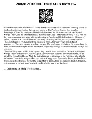 Analysis Of The Book The Sign Of The Beaver By...
Located in the Eastern Woodlands of Maine are the Penobscot Native Americans. Formally known as
the Penobscot tribe of Maine, they are now known as The Penobscot Nation. One can glean
knowledge of this tribe through the historical fiction novel The Sign of the Beaver, by Elizabeth
George Speare, and the article Penobscot, from Wikipedia.org. The novel is the story of a 12 year old
boy s experience and interaction with the tribe after he finds himself left alone in the wilderness of
Maine. The article is a non fiction work describing the history, culture, and daily life of the tribe.
Though both pieces revolve around the indigenous people, they are written from different
perspectives. They also contrast in author s purpose. The article neutrally informs the reader about the
tribe, whereas the novel presents its information subjectively through the main character s feelings and
emotions.
Though writing sources differ in their genre, they can still share similarities. The book by Elizabeth
George Speare and the article from Wikipedia demonstrates a closeness between each other. In the
novel The Sign of the Beaver, Matt, the main character, is introduced to the Penobscot tribe after he
falls out of a tree while being attacked by a swarm of angry bees. Fortunately, Saknis, the Penobscot
leader, saves his life and as payment he forces Matt to teach Attean, his grandson, English. In return,
Attean would bring Matt some necessities and teach him how to survive in the
... Get more on HelpWriting.net ...
 