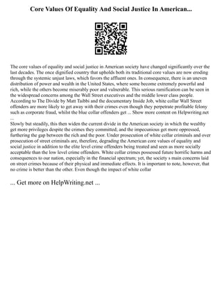 Core Values Of Equality And Social Justice In American...
The core values of equality and social justice in American society have changed significantly over the
last decades. The once dignified country that upholds both its traditional core values are now eroding
through the systemic unjust laws, which favors the affluent ones. In consequence, there is an uneven
distribution of power and wealth in the United States, where some become extremely powerful and
rich, while the others become miserably poor and vulnerable. This serious ramification can be seen in
the widespread concerns among the Wall Street executives and the middle lower class people.
According to The Divide by Matt Taibbi and the documentary Inside Job, white collar Wall Street
offenders are more likely to get away with their crimes even though they perpetrate profitable felony
such as corporate fraud, whilst the blue collar offenders get ... Show more content on Helpwriting.net
...
Slowly but steadily, this then widen the current divide in the American society in which the wealthy
get more privileges despite the crimes they committed; and the impecunious get more oppressed,
furthering the gap between the rich and the poor. Under prosecution of white collar criminals and over
prosecution of street criminals are, therefore, degrading the American core values of equality and
social justice in addition to the elite level crime offenders being treated and seen as more socially
acceptable than the low level crime offenders. White collar crimes possessed future horrific harms and
consequences to our nation, especially in the financial spectrum; yet, the society s main concerns laid
on street crimes because of their physical and immediate effects. It is important to note, however, that
no crime is better than the other. Even though the impact of white collar
... Get more on HelpWriting.net ...
 