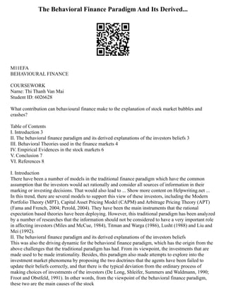 The Behavioral Finance Paradigm And Its Derived...
M11EFA
BEHAVIOURAL FINANCE
COURSEWORK
Name: Thi Thanh Van Mai
Student ID: 6026628
What contribution can behavioural finance make to the explanation of stock market bubbles and
crashes?
Table of Contents
I. Introduction 3
II. The behavioral finance paradigm and its derived explanations of the investors beliefs 3
III. Behavioral Theories used in the finance markets 4
IV. Empirical Evidences in the stock markets 6
V. Conclusion 7
VI. References 8
I. Introduction
There have been a number of models in the traditional finance paradigm which have the common
assumption that the investors would act rationally and consider all sources of information in their
marking or investing decisions. That would also lead to ... Show more content on Helpwriting.net ...
In this trend, there are several models to support this view of these investors, including the Modern
Portfolio Theory (MPT), Capital Asset Pricing Model (CAPM) and Arbitrage Pricing Theory (APT)
(Fama and French, 2004; Perold, 2004). They have been the main instruments that the rational
expectation based theories have been deploying. However, this traditional paradigm has been analyzed
by a number of researches that the information should not be considered to have a very important role
in affecting investors (Miles and McCue, 1984), Titman and Warga (1986), Lusht (1988) and Liu and
Mei (1992).
II. The behavioral finance paradigm and its derived explanations of the investors beliefs
This was also the driving dynamic for the behavioral finance paradigm, which has the origin from the
above challenges that the traditional paradigm has had. From its viewpoint, the investments that are
made used to be made irrationality. Besides, this paradigm also made attempts to explore into the
investment market phenomena by proposing the two doctrines that the agents have been failed to
update their beliefs correctly, and that there is the typical deviation from the ordinary process of
making choices of investments of the investors (De Long, Shleifer, Summers and Waldmann, 1990;
Froot and Obstfeld, 1991). In other words, from the viewpoint of the behavioral finance paradigm,
these two are the main causes of the stock
 