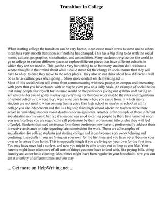 Transition In College
When starting college the transition can be very hectic, it can cause much stress to some and to others
it can be a very smooth transition as if nothing has changed. This has a big thing to do with the social
norms, culture, geographics, socialization, and assimilation. Many students travel across the world to
go to college in various different places to explore different places that have different cultures in
which they are not used to. This can be a very hard thing to do but many students do it without a
second thought in their mind about what it could mean for the change in social norms that they will
have to adapt to once they move to the other places. They also do not think about how different it will
be as far as culture goes when going ... Show more content on Helpwriting.net ...
Most of this socialization will come from communicating with new people on campus and interacting
with peers that you have classes with or maybe even pass on a daily basis. An example of socialization
that many people like myself for instance would be the professors giving out syllabus and having an
set schedule for you to go by displaying everything for that course, or maybe the rules and regulations
of school policy as to where there were none back home where you came from. In which many
students are not used to when coming from a place like high school or maybe no school at all. In
college you are independent and that is a big leap from high school where the teachers were more
active in reminding students about deadlines for assignments. Another great example of these different
socialization norms would be like if someone was used to calling people by there first name but once
you reach college you are required to call professors by their professional title or else they will feel
offended. Students that need assistance form those professors now have to professionally address them
to receive assistance or help regarding late submissions for work. These are all examples of
socialization for college students just starting college and it can become very overwhelming and
confusing. Especially if you are living on your own for the first time and you have never been on your
own so far away from home. This is especially tough if you are living on your own for the first time.
You may have once had a curfew, and now you might be able to stay out as long as you like. Your
parents might have taken care of all sorts of things you now have to deal with, like paying bills, doing
laundry and other basic cleaning. Meal times might have been regular in your household; now you can
eat at a variety of different times and you may
... Get more on HelpWriting.net ...
 