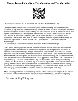 Colonialism and Morality in The Moonstone and The Man Who...
Colonialism and Morality in The Moonstone and The Man Who Would Be King
Let us presuppose to begin with that the cursed jewel is an impossibility and the powers of the
Moonstone or any other gem for that matter only exist on an atomic level ( i.e. the energies which bind
such objects together and make them what they are). Additionally it should be considered that no such
object is the means by which a being exerts powers and no such object consciously exerts powers
itself. Notions of the cursed or powerful jewel can be seen as a bi product of what Said terms
Orientalism. Said describes The Orient as almost a European invention, a place of exotic beings and
remarkable experiences. (Ashcroft et al ed. p.87) This hypothesis ... Show more content on
Helpwriting.net ...
The Moonstone is a narrative device which illuminates the text in multiple ways.
Such a device remains popular in western adventure literature and film, whether in the form of an
Egyptian scarab or a monkey s claw. The mystical object with powerful properties is involved in
adventure tales from Conan Doyle through Indiana Jones, even one of the most famous of modern
legends the fates of Carter and Caernarfon excavators of Tutankahmun s tomb involves a curse and
shameful Orientalism. Perhaps the best indicator of such notions becoming part of western folklore is
when they become utilised as simple metaphor. This is apparent in John Huston s 1975 film version of
Rudyard Kipling s The Man Who Would Be King. The desire of the central protagonists; Peachy
Carnahan and Daniel Dravitt to become Kings of an isolated region of the Indian sub continent is built
upon by the abundance of treasures that becomes available to them, an aspect absent from Kipling s
original tale. Huston s version increases the greed of the two adventurers which in turn provides a
more satisfying justification of their fates than we receive in the original short story.
Whilst admiring giant rubies Huston s Peachy remarks All we need do is fill our pockets and we d be
millionaires. Dravitt then retorts that if they stayed they would be Kings. Carnahan subsequently
... Get more on HelpWriting.net ...
 